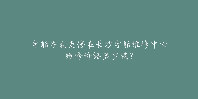 宇舶手表走停在长沙宇舶维修中心维修价格多少钱?-名表号 宇舶手表走停在长沙宇舶维修中心维修价格多少钱?
