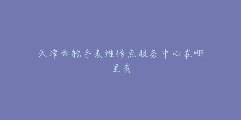 天津帝舵手表维修点服务中心在哪里有-名表号 天津帝舵手表维修点服务中心在哪里有
