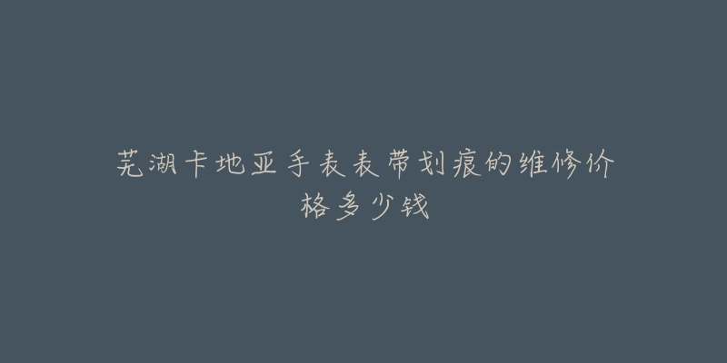 芜湖卡地亚手表表带划痕的维修价格多少钱-名表号 芜湖卡地亚手表表带划痕的维修价格多少钱
