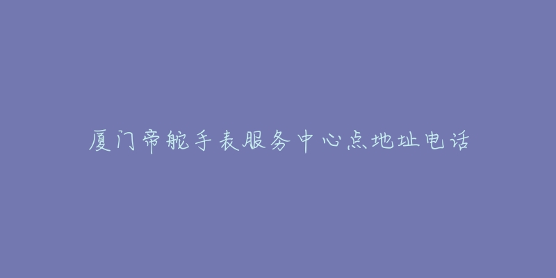 厦门帝舵手表服务中心点地址电话-名表号 厦门帝舵手表服务中心点地址电话
