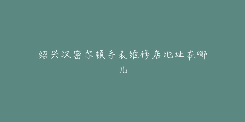 绍兴汉密尔顿手表维修店地址在哪儿-名表号 绍兴汉密尔顿手表维修店地址在哪儿
