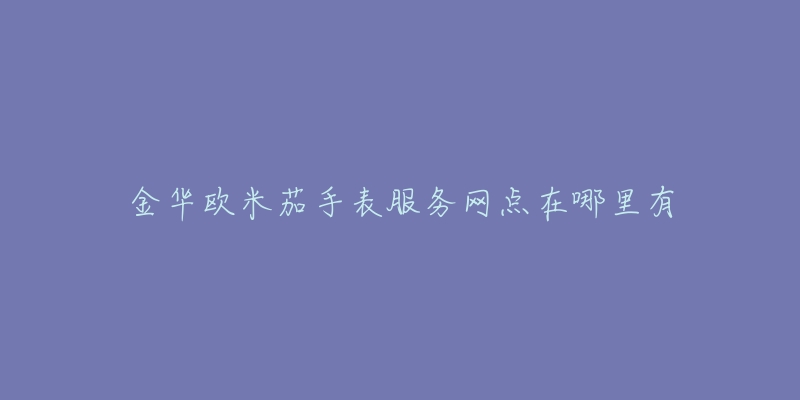 金华欧米茄手表服务网点在哪里有-名表号 金华欧米茄手表服务网点在哪里有