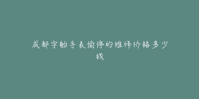 成都宇舶手表偷停的维修价格多少钱-名表号 成都宇舶手表偷停的维修价格多少钱