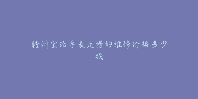 赣州宝珀手表走慢的维修价格多少钱