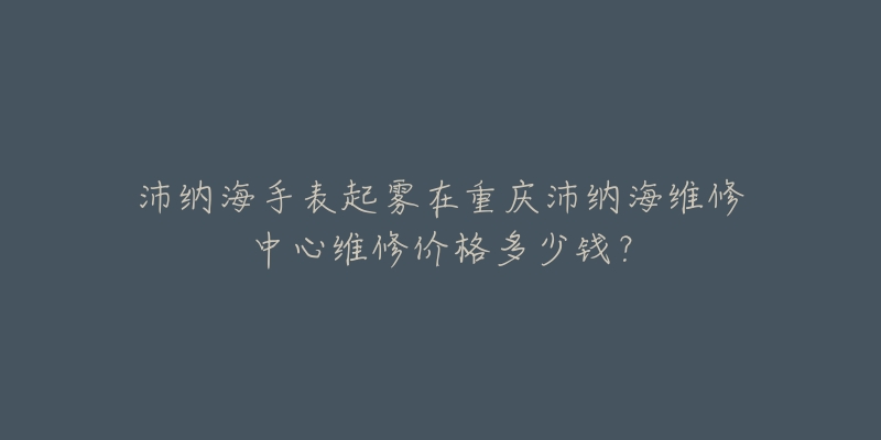 沛纳海手表起雾在重庆沛纳海维修中心维修价格多少钱？