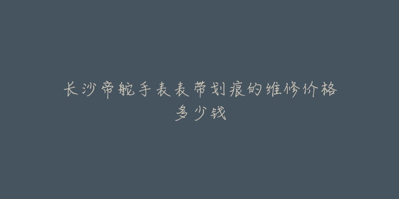长沙帝舵手表表带划痕的维修价格多少钱
