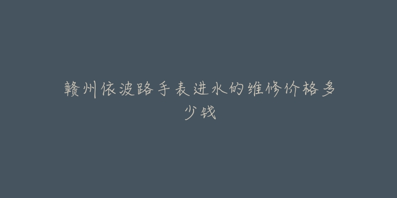 赣州依波路手表进水的维修价格多少钱