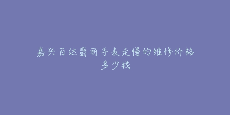 嘉兴百达翡丽手表走慢的维修价格多少钱