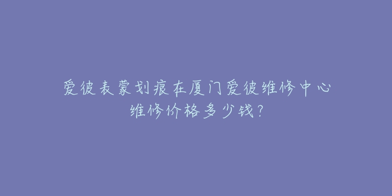 爱彼表蒙划痕在厦门爱彼维修中心维修价格多少钱？
