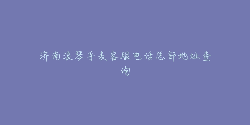 济南浪琴手表客服电话总部地址查询