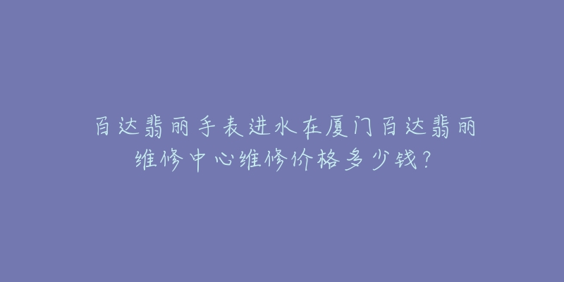 百达翡丽手表进水在厦门百达翡丽维修中心维修价格多少钱?-名表号 百达翡丽手表进水在厦门百达翡丽维修中心维修价格多少钱?