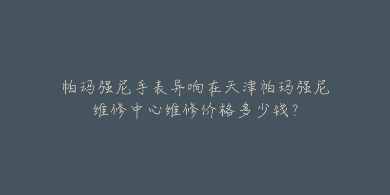 帕玛强尼手表异响在天津帕玛强尼维修中心维修价格多少钱?-名表号 帕玛强尼手表异响在天津帕玛强尼维修中心维修价格多少钱?
