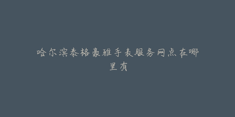 哈尔滨泰格豪雅手表服务网点在哪里有-名表号 哈尔滨泰格豪雅手表服务网点在哪里有
