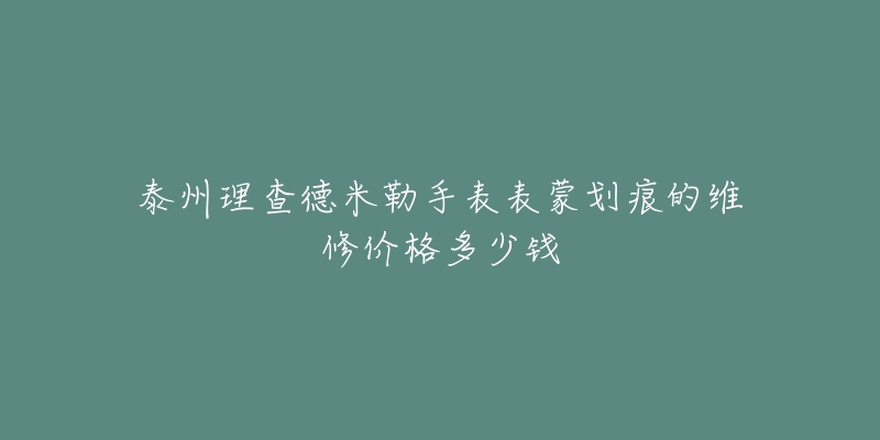 泰州理查德米勒手表表蒙划痕的维修价格多少钱-名表号 泰州理查德米勒手表表蒙划痕的维修价格多少钱