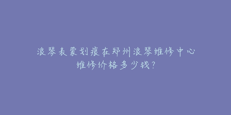 浪琴表蒙划痕在郑州浪琴维修中心维修价格多少钱?-名表号 浪琴表蒙划痕在郑州浪琴维修中心维修价格多少钱?