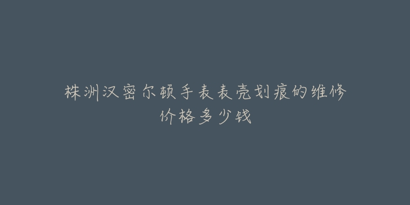 株洲汉密尔顿手表表壳划痕的维修价格多少钱