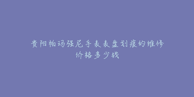 贵阳帕玛强尼手表表盘划痕的维修价格多少钱-名表号 贵阳帕玛强尼手表表盘划痕的维修价格多少钱
