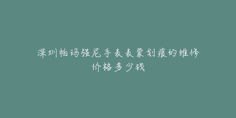 深圳帕玛强尼手表表蒙划痕的维修价格多少钱-名表号 深圳帕玛强尼手表表蒙划痕的维修价格多少钱