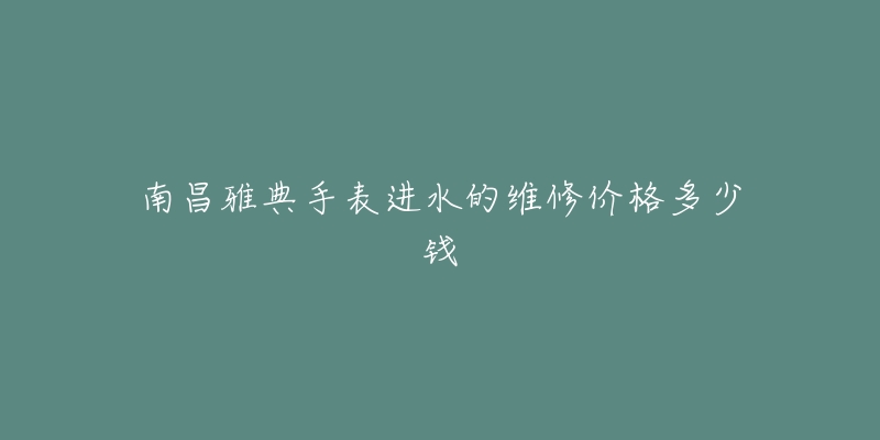 南昌雅典手表进水的维修价格多少钱-名表号 南昌雅典手表进水的维修价格多少钱