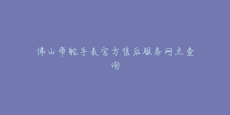 佛山帝舵手表官方售后服务网点查询-名表号 佛山帝舵手表官方售后服务网点查询