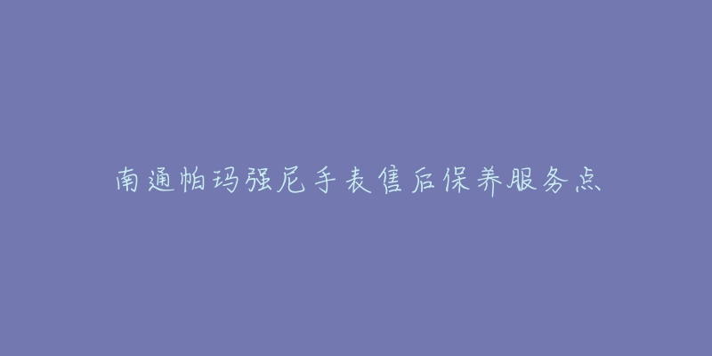 南通帕玛强尼手表售后保养服务点-名表号 南通帕玛强尼手表售后保养服务点