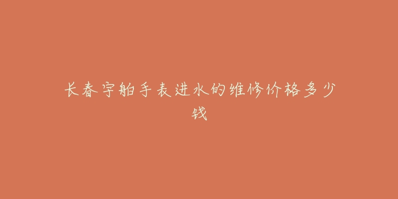 长春宇舶手表进水的维修价格多少钱-名表号 长春宇舶手表进水的维修价格多少钱