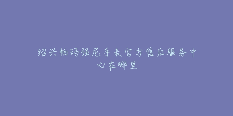 绍兴帕玛强尼手表官方售后服务中心在哪里-名表号 绍兴帕玛强尼手表官方售后服务中心在哪里