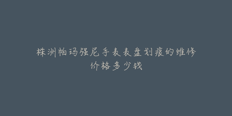 株洲帕玛强尼手表表盘划痕的维修价格多少钱