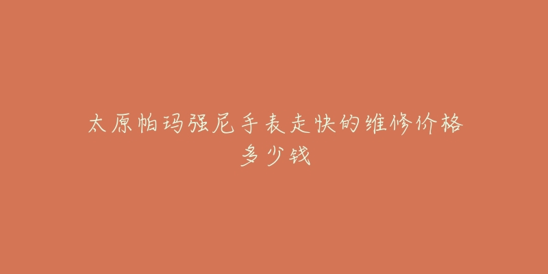 太原帕玛强尼手表走快的维修价格多少钱-名表号 太原帕玛强尼手表走快的维修价格多少钱