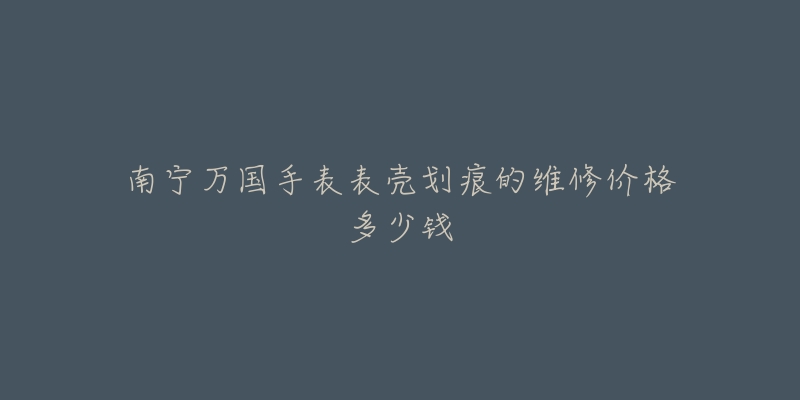 南宁万国手表表壳划痕的维修价格多少钱-名表号 南宁万国手表表壳划痕的维修价格多少钱