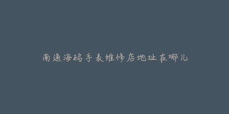 南通海鸥手表维修店地址在哪儿-名表号 南通海鸥手表维修店地址在哪儿