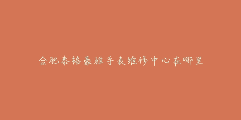 合肥泰格豪雅手表维修中心在哪里-名表号 合肥泰格豪雅手表维修中心在哪里