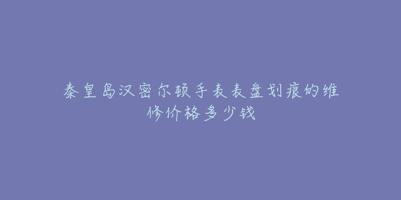 秦皇岛汉密尔顿手表表盘划痕的维修价格多少钱-名表号 秦皇岛汉密尔顿手表表盘划痕的维修价格多少钱