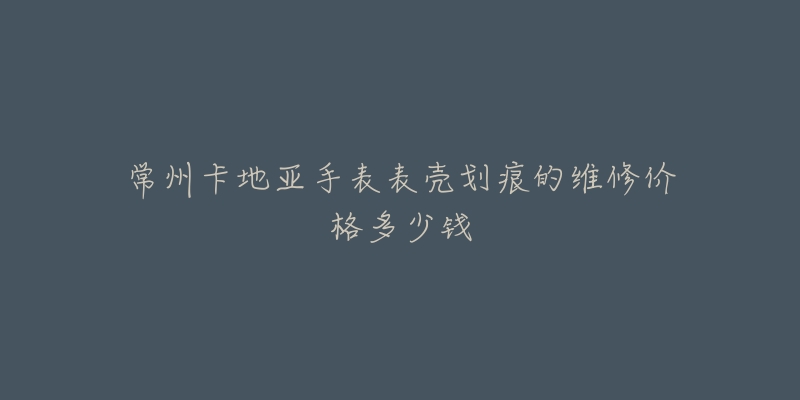 常州卡地亚手表表壳划痕的维修价格多少钱-名表号 常州卡地亚手表表壳划痕的维修价格多少钱