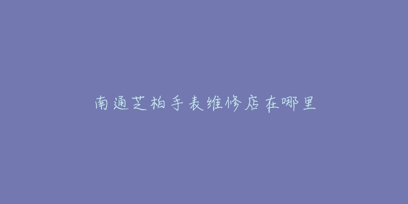 南通芝柏手表维修店在哪里-名表号 南通芝柏手表维修店在哪里