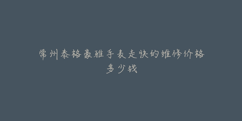 常州泰格豪雅手表走快的维修价格多少钱-名表号 常州泰格豪雅手表走快的维修价格多少钱