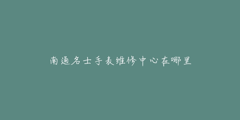 南通名士手表维修中心在哪里-名表号 南通名士手表维修中心在哪里