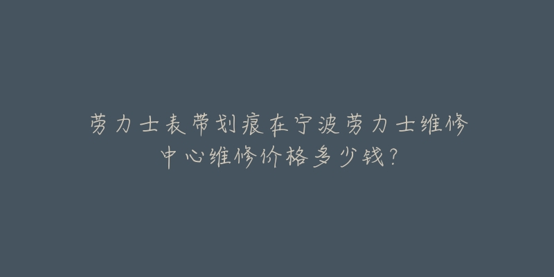 劳力士表带划痕在宁波劳力士维修中心维修价格多少钱?-名表号 劳力士表带划痕在宁波劳力士维修中心维修价格多少钱?