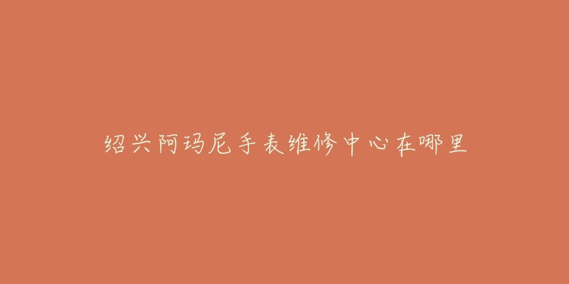 绍兴阿玛尼手表维修中心在哪里-名表号 绍兴阿玛尼手表维修中心在哪里