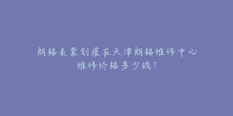 朗格表蒙划痕在天津朗格维修中心维修价格多少钱?-名表号 朗格表蒙划痕在天津朗格维修中心维修价格多少钱?