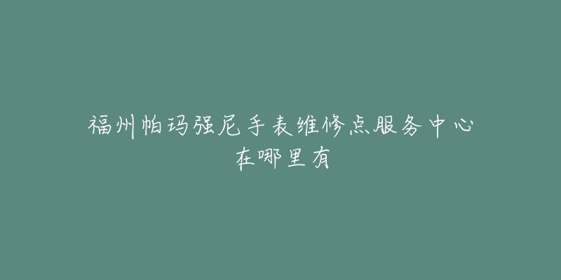 福州帕玛强尼手表维修点服务中心在哪里有-名表号 福州帕玛强尼手表维修点服务中心在哪里有