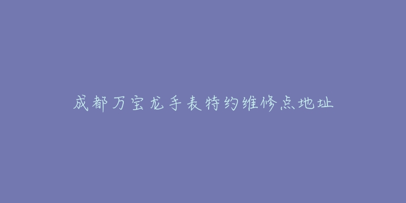 成都万宝龙手表特约维修点地址-名表号 成都万宝龙手表特约维修点地址