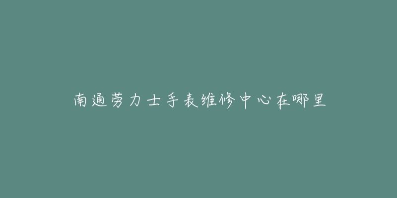 南通劳力士手表维修中心在哪里-名表号 南通劳力士手表维修中心在哪里