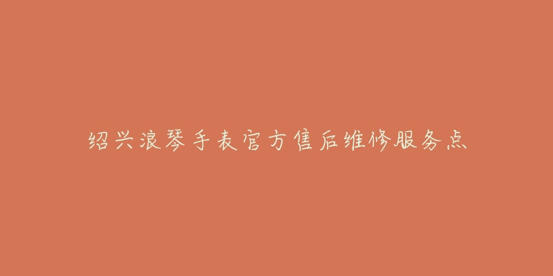绍兴浪琴手表官方售后维修服务点