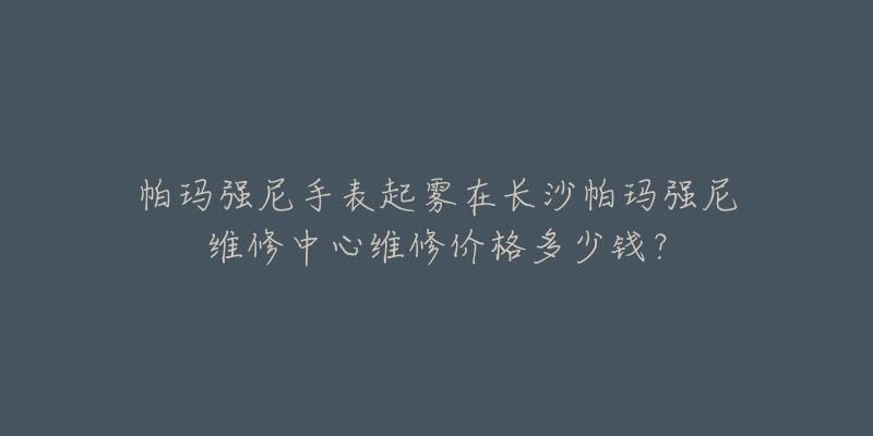 帕玛强尼手表起雾在长沙帕玛强尼维修中心维修价格多少钱?-名表号 帕玛强尼手表起雾在长沙帕玛强尼维修中心维修价格多少钱?