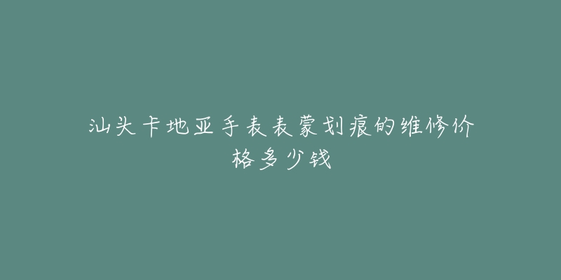 汕头卡地亚手表表蒙划痕的维修价格多少钱