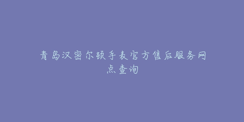 青岛汉密尔顿手表官方售后服务网点查询-名表号 青岛汉密尔顿手表官方售后服务网点查询