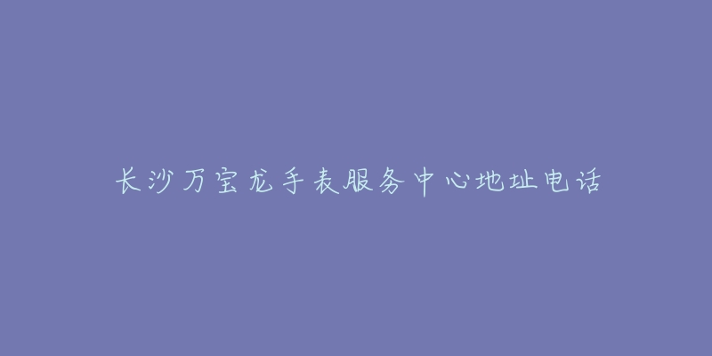 长沙万宝龙手表服务中心地址电话-名表号 长沙万宝龙手表服务中心地址电话