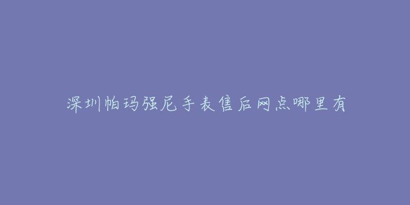 深圳帕玛强尼手表售后网点哪里有-名表号 深圳帕玛强尼手表售后网点哪里有