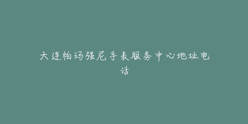 大连帕玛强尼手表服务中心地址电话-名表号 大连帕玛强尼手表服务中心地址电话
